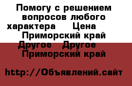  Помогу с решением вопросов любого характера.  › Цена ­ 40 - Приморский край Другое » Другое   . Приморский край